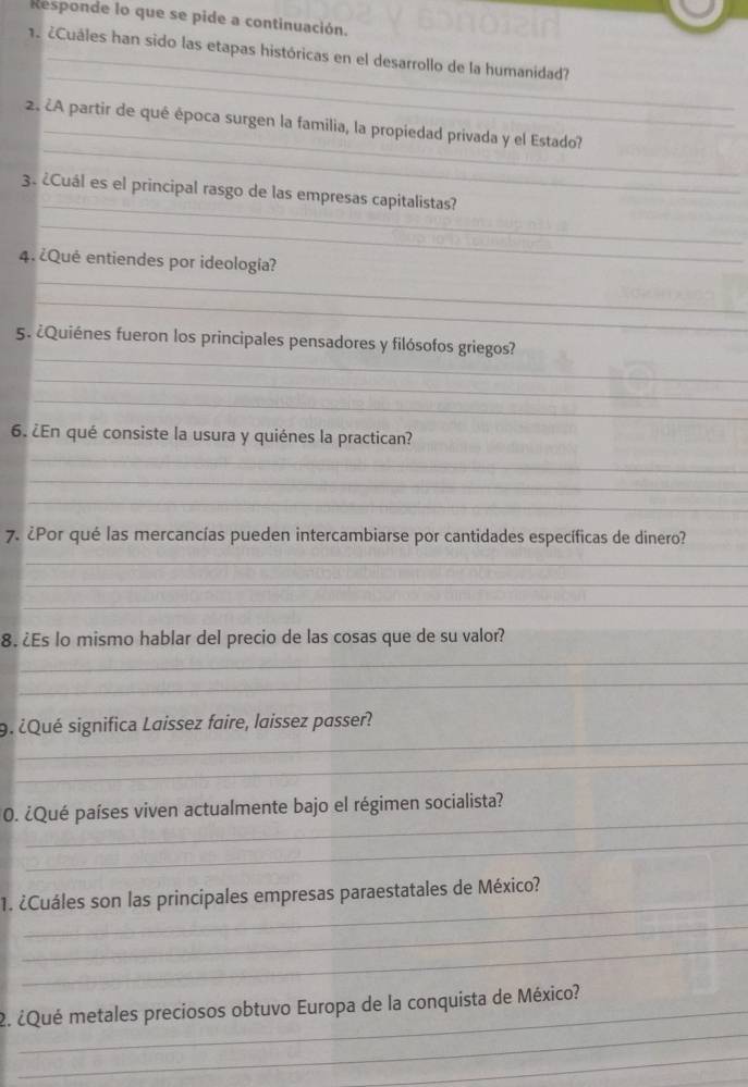 Responde lo que se pide a continuación. 
1. ¿Cuáles han sido las etapas históricas en el desarrollo de la humanidad? 
_ 
_ 
_ 
2. ¿A partir de qué época surgen la familia, la propiedad privada y el Estado? 
_ 
3. ¿Cuál es el principal rasgo de las empresas capitalistas? 
_ 
_ 
4. ¿Qué entiendes por ideología? 
_ 
_ 
5. ¿Quiénes fueron los principales pensadores y filósofos griegos? 
_ 
_ 
_ 
6. ¿En qué consiste la usura y quiénes la practican? 
_ 
_ 
7. ¿Por qué las mercancías pueden intercambiarse por cantidades específicas de dinero? 
_ 
_ 
_ 
8. ¿Es lo mismo hablar del precio de las cosas que de su valor? 
_ 
_ 
_ 
9. ¿Qué significa Laissez faire, laissez passer? 
_ 
_ 
0. ¿Qué países viven actualmente bajo el régimen socialista? 
_ 
_ 
1. ¿Cuáles son las principales empresas paraestatales de México? 
_ 
_ 
_ 
2. ¿Qué metales preciosos obtuvo Europa de la conquista de México? 
_ 
_