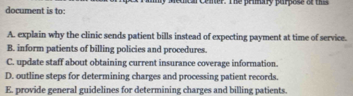 Medical Cener. The primary purpose of ths
document is to:
A. explain why the clinic sends patient bills instead of expecting payment at time of service.
B. inform patients of billing policies and procedures.
C. update staff about obtaining current insurance coverage information.
D. outline steps for determining charges and processing patient records.
E. provide general guidelines for determining charges and billing patients.