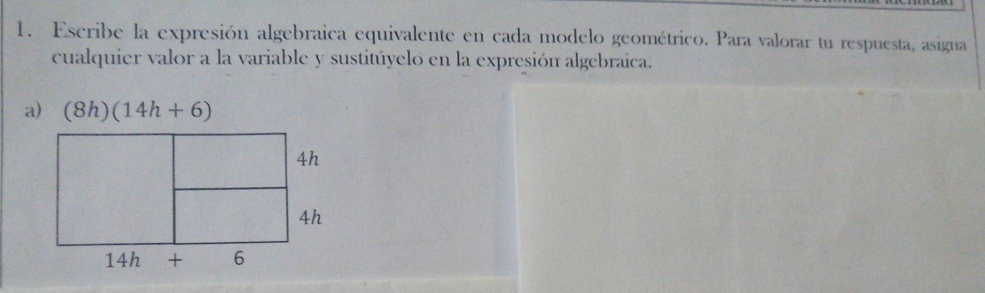 Escribe la expresión algebraica equivalente en cada modelo geométrico. Para valorar tu respuesta, asigna 
cualquier valor a la variable y sustitúyelo en la expresión algebraica. 
a) (8h)(14h+6)