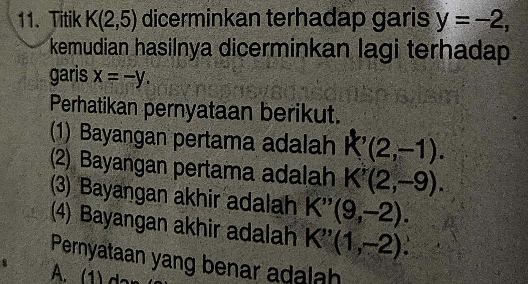 Titik K(2,5) dicerminkan terhadap garis y=-2, 
kemudian hasilnya dicerminkan lagi terhadap
garis x=-y. 
Perhatikan pernyataan berikut.
(1) Bayangan pertama adalah k'(2,-1). 
(2) Bayangan pertama adalah K'(2,-9). 
(3) Bayangan akhir adalah K''(9,-2). 
(4) Bayangan akhir adalah K''(1,-2). 
Pernyataan yang benar adalah
A. (1) do