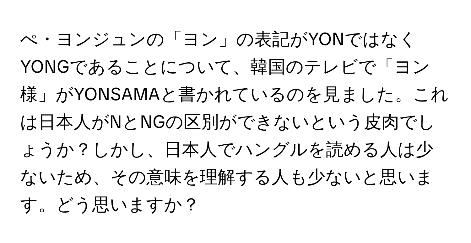 ぺ・ヨンジュンの「ヨン」の表記がYONではなくYONGであることについて、韓国のテレビで「ヨン様」がYONSAMAと書かれているのを見ました。これは日本人がNとNGの区別ができないという皮肉でしょうか？しかし、日本人でハングルを読める人は少ないため、その意味を理解する人も少ないと思います。どう思いますか？