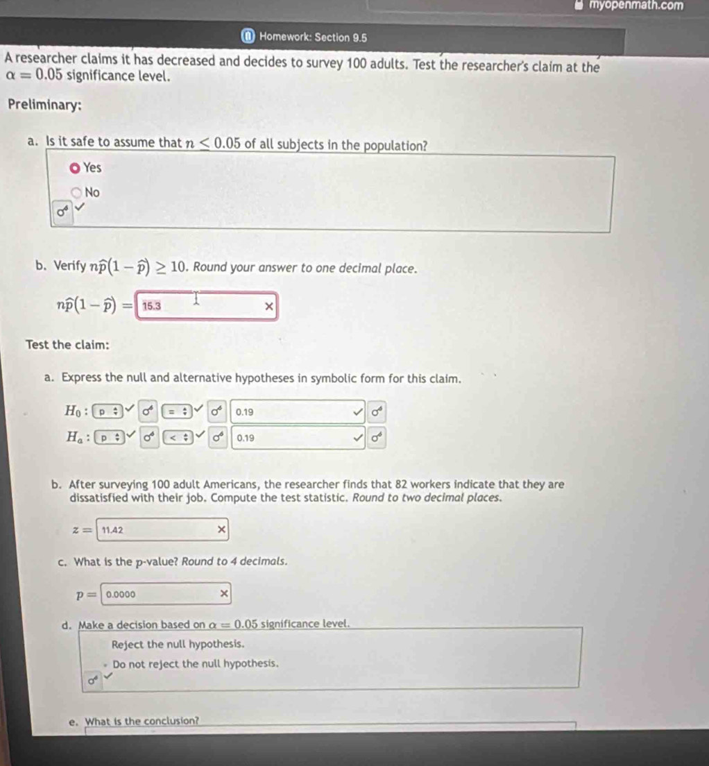 myopenmath.com
Homework: Section 9.5
A researcher claims it has decreased and decides to survey 100 adults. Test the researcher's claim at the
alpha =0.05 significance level.
Preliminary:
a. Is it safe to assume that n≤ 0.05 of all subjects in the population?
Yes
No
sigma^6
b. Verify nwidehat p(1-widehat p)≥ 10. Round your answer to one decimal place.
nwidehat p(1-widehat p)= 15.3
×
Test the claim:
a. Express the null and alternative hypotheses in symbolic form for this claim.
H_0 : p/ sigma^6 sigma^6 0.19 sigma^6
H_a : n^(_ 4) sigma^6 sigma^6 0.19 sigma^6
b. After surveying 100 adult Americans, the researcher finds that 82 workers indicate that they are
dissatisfied with their job. Compute the test statistic. Round to two decimal places.
z=11.42
×
c. What is the p -value? Round to 4 decimals.
p=0.0000
×
d. Make a decision based on alpha =0.05 significance level.
Reject the null hypothesis.
Do not reject the null hypothesis.
sigma^6
e. What is the conclusion?