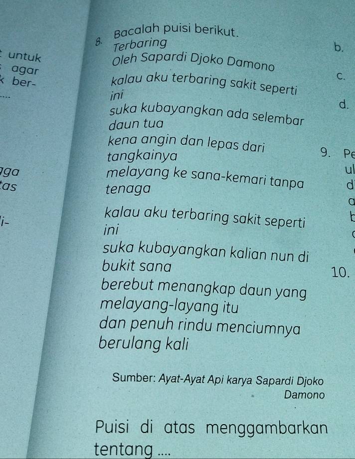 Bacalah puisi berikut.
Terbaring b.
t untuk
Oleh Sapardi Djoko Damono
C.
agar kalau aku terbaring sakit seperti
k ber-
_
ini
d.
suka kubayangkan ada selembar
daun tua
kena angin dan lepas dari 9.Pe
tangkainya
ga
ul
melayang ke sana-kemari tanpa d
tas tenaga
a
kalau aku terbaring sakit seperti 
i-
ini
suka kubayangkan kalian nun di
bukit sana
10.
berebut menangkap daun yang
melayang-layang itu
dan penuh rindu menciumnya
berulang kali
Sumber: Ayat-Ayat Api karya Sapardi Djoko
Damono
Puisi di atas menggambarkan
tentang ....