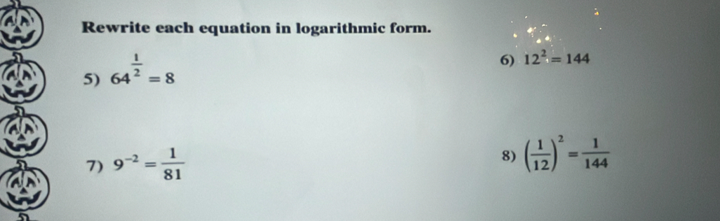 Rewrite each equation in logarithmic form. 
5) 64^(frac 1)2=8
6) 12^2=144
7) 9^(-2)= 1/81 
8) ( 1/12 )^2= 1/144 