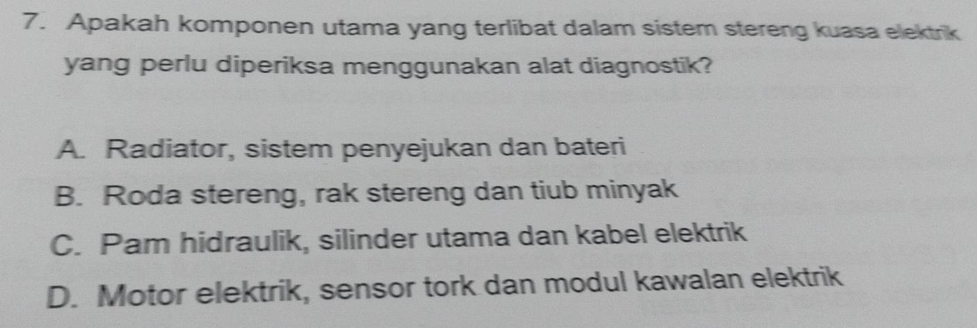 Apakah komponen utama yang terlibat dalam sistem stereng kuasa elektrik
yang perlu diperiksa menggunakan alat diagnostik?
A. Radiator, sistem penyejukan dan bateri
B. Roda stereng, rak stereng dan tiub minyak
C. Pam hidraulik, silinder utama dan kabel elektrik
D. Motor elektrik, sensor tork dan modul kawalan elektrik