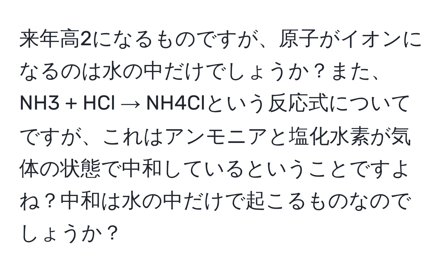 来年高2になるものですが、原子がイオンになるのは水の中だけでしょうか？また、NH3 + HCl → NH4Clという反応式についてですが、これはアンモニアと塩化水素が気体の状態で中和しているということですよね？中和は水の中だけで起こるものなのでしょうか？