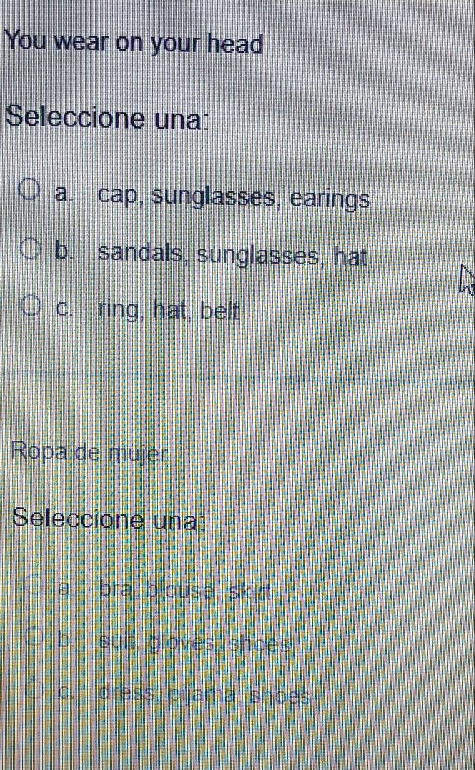 You wear on your head
Seleccione una:
a. cap, sunglasses, earings
b. sandals, sunglasses, hat
c. ring, hat, belt
Ropa de mujer
Seleccione una
a. bra, blouse, skirt
b. suit, gloves shoes
c. dress, pijama 'shoes