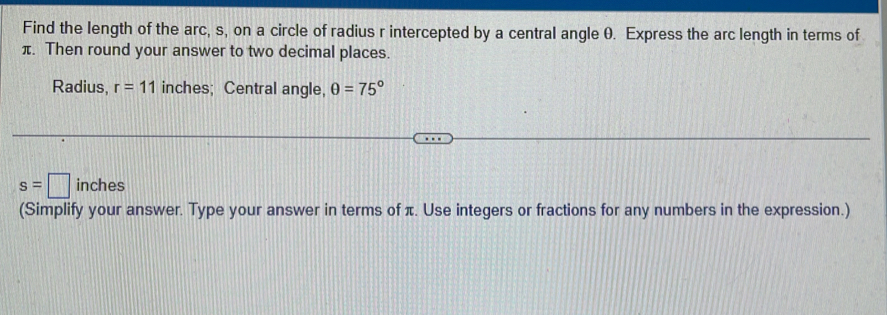 Find the length of the arc, s, on a circle of radius r intercepted by a central angle 0. Express the arc length in terms of
π. Then round your answer to two decimal places. 
Radius, r=11 inches; Central angle, θ =75°
s=□ inches
(Simplify your answer. Type your answer in terms of π. Use integers or fractions for any numbers in the expression.)