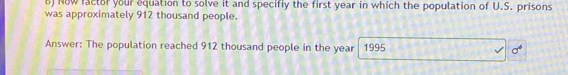 Now factor your equation to solve it and specifly the first year in which the population of U.S. prisons 
was approximately 912 thousand people. 
Answer: The population reached 912 thousand people in the year 1995 sigma°