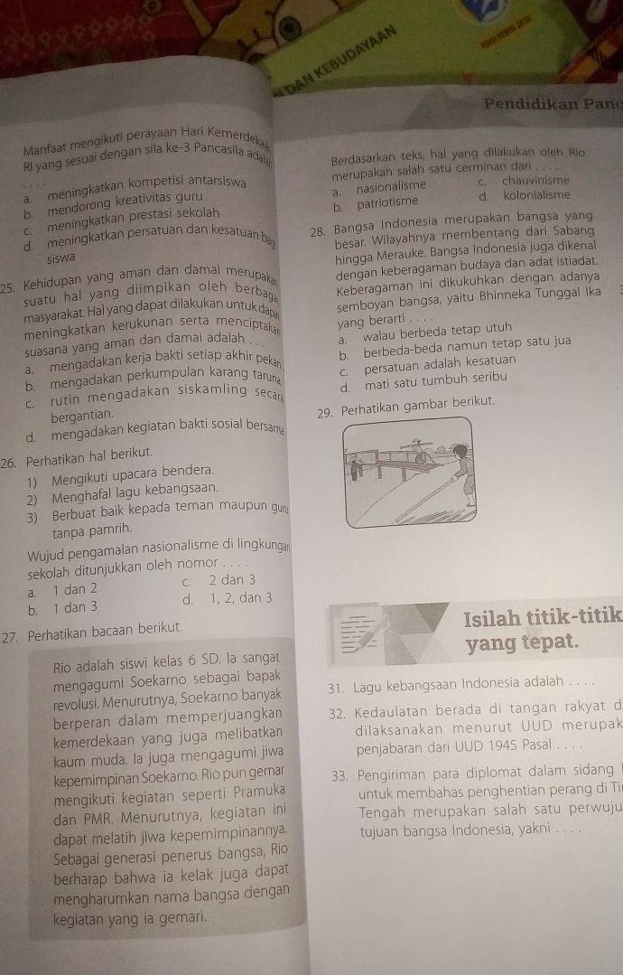 Dan Kebudayaan
Pendidikan Pano
Manfaat mengikuti perayaan Hari Kemerdeka
Rl yang sesuai dengan sila ke-3 Pancasila adala Berdasarkan teks, hal yang dilakukan oleh Rio
a. meningkatkan kompetisi antarsiswa merupakan salah satu cerminan dan c. chauvinisme
b. mendorong kreativitas guru
d. kolonialisme
c. meningkatkan prestasi sekolah b. patriotisme a. nasionalisme
d. meningkatkan persatuan dan kesatuan by 28. Bangsa Indonesia merupakan bangsa yang
besar. Wilayahnya membentang dari Sabang
siswa
25. Kehidupan yang aman dan damai merupaka hingga Merauke. Bangsa Indonesia juga dikenal
dengan keberagaman budaya dan adat istiadat.
suatu hal yang diimpikan oleh berbaga Keberagaman ini dikukuhkan dengan adanya
masyarakat. Hal yang dapat dilakukan untuk dapar semboyan bangsa, yaitu Bhinneka Tunggal Ika
meningkatkan kerükunan sertä menciptaka
a. walau berbeda tetap utuh
suasana yang aman dan damai adaiah . yang berarti
a. mengadakan kerja bakti setiap akhir peka b. berbeda-beda namun tetap satu jua
b. mengadakan perkumpulan karang taruna
c. rutin mengadakan siskamling secar c. persatuan adalah kesatuan
bergantian. d. mati satu tumbuh seribu
d. mengadakan kegiatan bakti sosial bersama 29hatikan gambar berikut.
26. Perhatikan hal berikut.
1) Mengikuti upacara bendera.
2) Menghafal lagu kebangsaan.
3) Berbuat baik kepada teman maupun gu
tanpa pamrih.
Wujud pengamalan nasionalisme di lingkunga
sekolah ditunjukkan oleh nomor
a. 1 dan 2 c 2 dan 3
b. 1 dan 3 d. 1, 2, dan 3
27. Perhatikan bacaan berikut. Isilah titik-titik
Rio adalah siswi kelas 6 SD. la sangat yang tepat.
mengagumi Soekarno sebagai bapak
revolusi. Menurutnya, Soekarno banyak 31. Lagu kebangsaan Indonesia adalah . . . .
berperan dalam memperjuangkan 32. Kedaulatan berada di tangan rakyat d
kemerdekaan yang juga melibatkan dilaksanakan menurut UUD merupak
kaum muda. la juga mengagumi jiwa penjabaran dari UUD 1945 Pasal . . 
kepemimpinan Soekarno. Rio pun gemar 33. Pengiriman para diplomat dalam sidang
mengikuti kegiatan seperti Pramuka untuk membahas penghentian perang di Ti
dan PMR. Menurutnya, kegiatan ini Tengah merupakan salah satu perwuju
dapat melatih jiwa kepemimpinannya. tujuan bangsa Indonesia, yakni . . . .
Sebagai generasi penerus bangsa, Rio
berharap bahwa ia kelak juga dapat 
mengharumkan nama bangsa dengan
kegiatan yang ia gemari.