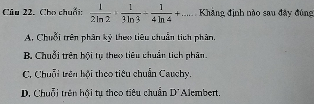 Cho chuỗi:  1/2ln 2 + 1/3ln 3 + 1/4ln 4 +...... Khẳng định nào sau đây đúng
A. Chuỗi trên phân kỳ theo tiêu chuẩn tích phân.
B. Chuỗi trên hội tụ theo tiêu chuẩn tích phân.
C. Chuỗi trên hội theo tiêu chuẩn Cauchy.
D. Chuỗi trên hội tụ theo tiêu chuẩn D' Alembert.