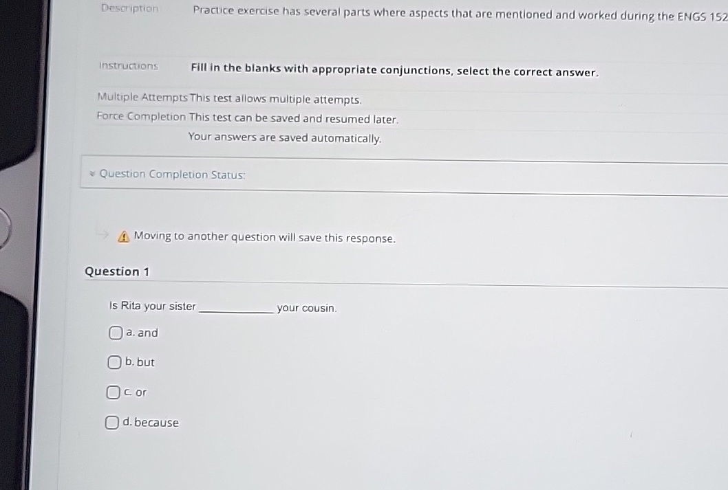 Description Practice exercise has several parts where aspects that are mentioned and worked during the ENGS 152
Instructions Fill in the blanks with appropriate conjunctions, select the correct answer.
Multiple Attempts This test allows multiple attempts.
Force Completion This test can be saved and resumed later.
Your answers are saved automatically.
Question Completion Status:
Moving to another question will save this response.
Question 1
Is Rita your sister _your cousin.
a. and
b. but
c. or
d. because