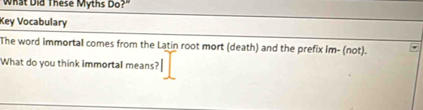 What Did These Myths Do?" 
Key Vocabulary 
The word immortal comes from the Latin root mort (death) and the prefix im- (not). 
What do you think immortal means?