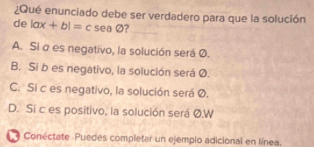 ¿Qué enunciado debe ser verdadero para que la solución
de |ax+b|=c sen 7
A. Si σ es negativo, la solución será Ø.
B. Si b es negativo, la solución será Ø.
C. Si c es negativo, la solución será Ø.
D. Si c es positivo, la solución será Ø.W
Conéctate Puedes completar un ejemplo adicional en línea.