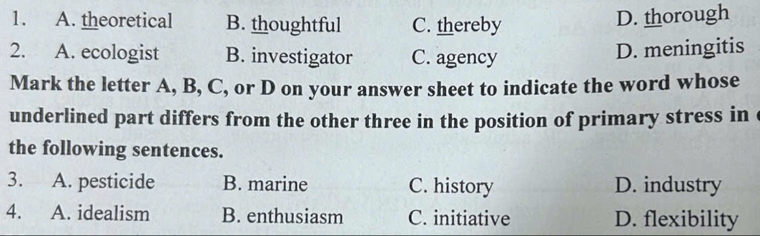 A. theoretical B. thoughtful C. thereby
D. thorough
2. A. ecologist B. investigator C. agency
D. meningitis
Mark the letter A, B, C, or D on your answer sheet to indicate the word whose
underlined part differs from the other three in the position of primary stress in 
the following sentences.
3. A. pesticide B. marine C. history D. industry
4. A. idealism B. enthusiasm C. initiative D. flexibility