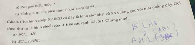 Rút gọn biểu thức P. 
b) Tính giá trị của biểu thức P khi a=2025^(2024). 
Câu 3, Cho hình chóp 5.ABCD có đáy là hình chữ nhật và SA vuông góc với mặt phẳng đáy. Gọi 
theo thứ tự là hình chiếu của A trên các cạnh SB, SD. Chứng minh: 
a) BC⊥ AH. 
b) SC⊥ (AHK).