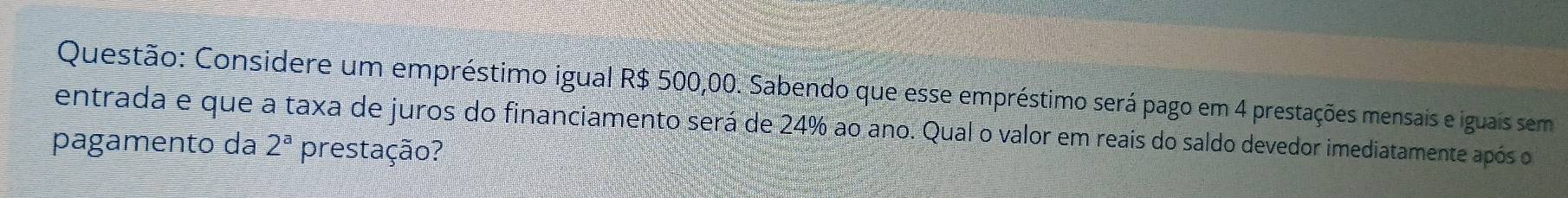 Considere um empréstimo igual R$ 500,00. Sabendo que esse empréstimo será pago em 4 prestações mensais e iguais sem 
entrada e que a taxa de juros do financiamento será de 24% ao ano. Qual o valor em reais do saldo devedor imediatamente após o 
pagamento da 2^a prestação?