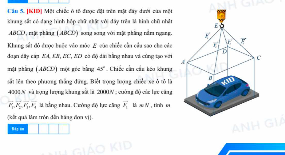 [KID] Một chiếc ô tô được đặt trên mặt đáy dưới của một
khung sắt có dạng hình hộp chữ nhật với đáy trên là hình chữ nhật
ABCD, mặt phẳng (ABCD) song song với mặt phẳng nằm ngang.
Khung sắt đó được buộc vào móc E của chiếc cần cầu sao cho các
đoạn dây cáp EA, EB, EC, ED có độ dài bằng nhau và cùng tạo với
mặt phẳng (ABCD) một góc bằng 45°. Chiếc cần cầu kéo khung
sắt lên theo phương thắng đứng. Biết trọng lượng chiếc xe ô tô là
4000 N và trọng lượng khung sắt là 2000N ; cường độ các lực căng
vector F_1,vector F_2,vector F_3,vector F_4 là bằng nhau. Cường độ lực căng vector F_1 là mN , tính m
(kết quả làm tròn đến hàng đơn vị).
Đáp án a