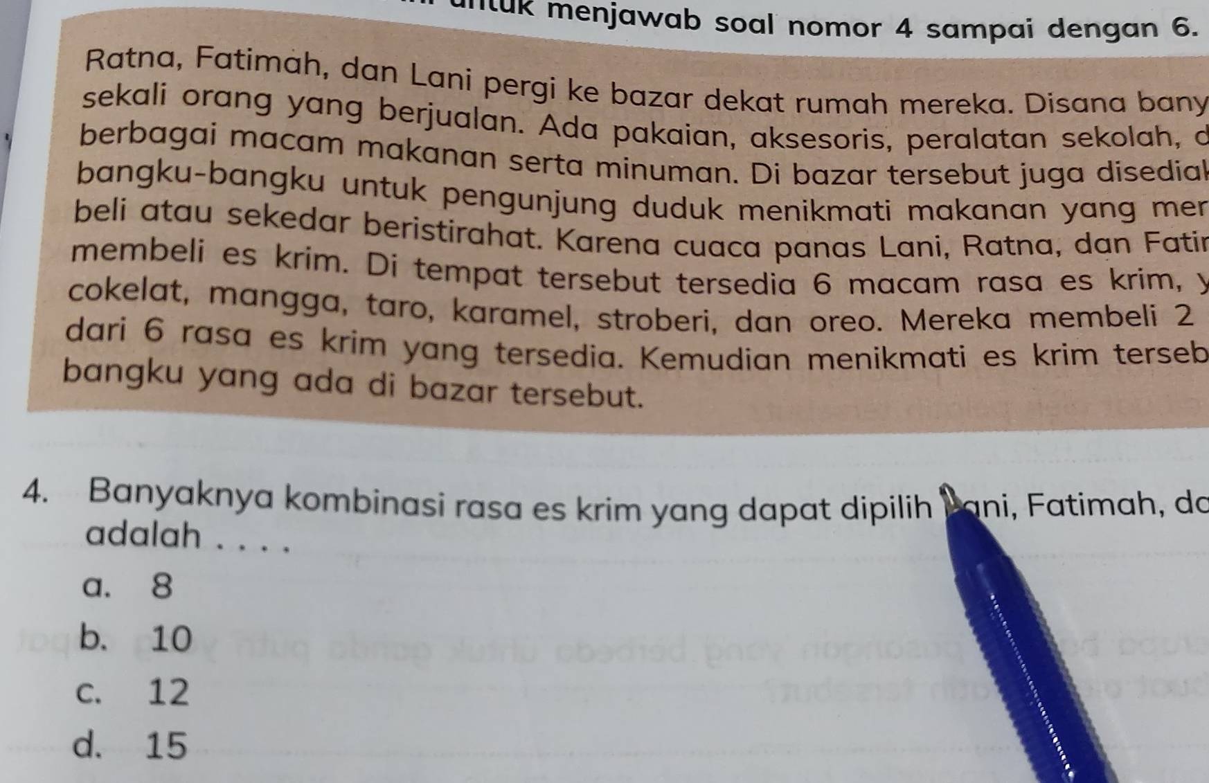 ant ak menjawab soal nomor 4 sampai dengan 6.
Ratna, Fatimàh, dan Lani pergi ke bazar dekat rumah mereka. Disana bany
sekali orang yang berjualan. Ada pakaian, aksesoris, peralatan sekolah, d
berbagai macam makanan serta minuman. Di bazar tersebut juga disedial
bangku-bangku untuk pengunjung duduk menikmati makanan yang men .
beli atau sekedar beristirahat. Karena cuaca panas Lani, Ratna, dan Fatin
membeli es krim. Di tempat tersebut tersedia 6 macam rasa es krim, y
cokelat, mangga, taro, karamel, stroberi, dan oreo. Mereka membeli 2
dari 6 rasa es krim yang tersedia. Kemudian menikmati es krim terseb
bangku yang ada di bazar tersebut.
4. Banyaknya kombinasi rasa es krim yang dapat dipilih bani, Fatimah, do
adalah . . . .
a. 8
b. 10
c. 12
d. 15