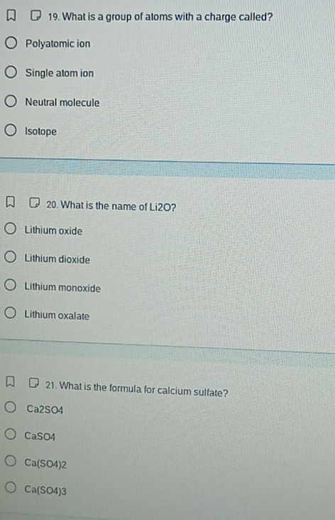 What is a group of atoms with a charge called?
Polyatomic ion
Single atom ion
Neutral molecule
Isotope
20. What is the name of Li2O?
Lithium oxide
Lithium dioxide
Lithium monoxide
Lithium oxalate
21. What is the formula for calcium sulfate?
Ca2SO4
CaSO4
Ca(SO4)2
Ca(SO4)3