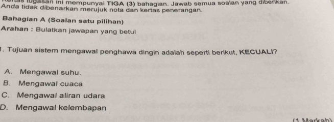 ugasan ini mempunyai TIGA (3) bahagian. Jawab semua soalan yang diberikan.
Anda tidak dibenarkan merujuk nota dan kertas penerangan.
Bahagian A (Soalan satu pilihan)
Arahan : Bulatkan jawapan yang betul
1. Tujuan sistem mengawal penghawa dingin adalah seperti berikut, KECUALI?
A. Mengawal suhu.
B. Mengawal cuaca
C. Mengawal aliran udara
D. Mengawal kelembapan