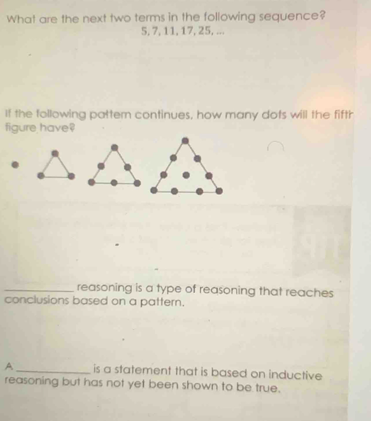 What are the next two terms in the following sequence?
5, 7, 11, 17, 25, ...
If the following pattern continues, how many dots will the fifth
figure have
_reasoning is a type of reasoning that reaches
conclusions based on a pattern.
A _is a statement that is based on inductive
reasoning but has not yet been shown to be true.