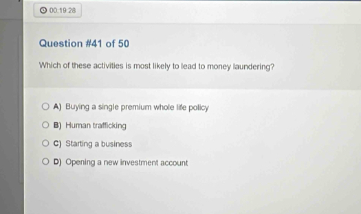 00:19:28
Question #41 of 50
Which of these activities is most likely to lead to money laundering?
A) Buying a single premium whole life policy
B) Human trafficking
C) Starting a business
D) Opening a new investment account