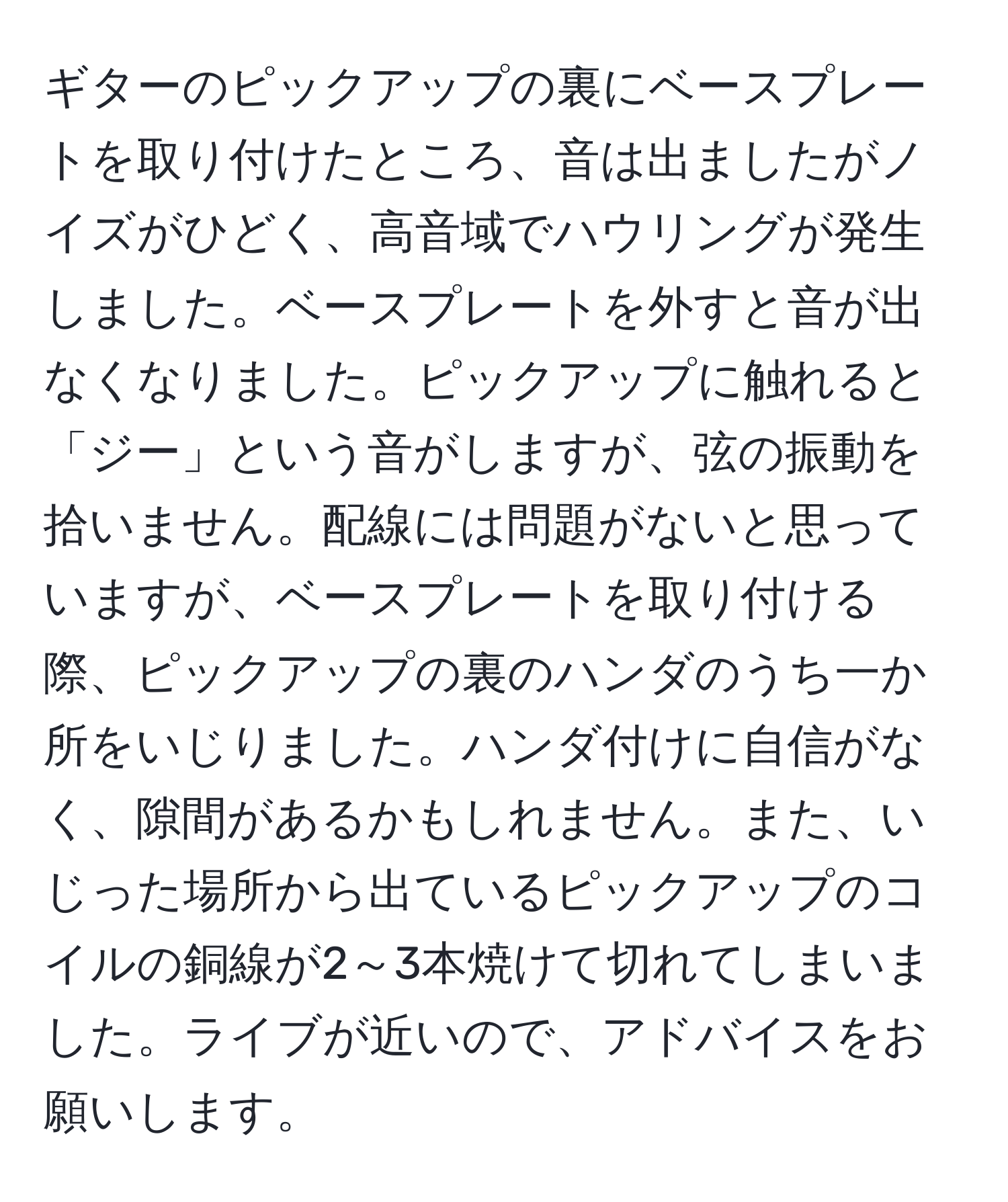 ギターのピックアップの裏にベースプレートを取り付けたところ、音は出ましたがノイズがひどく、高音域でハウリングが発生しました。ベースプレートを外すと音が出なくなりました。ピックアップに触れると「ジー」という音がしますが、弦の振動を拾いません。配線には問題がないと思っていますが、ベースプレートを取り付ける際、ピックアップの裏のハンダのうち一か所をいじりました。ハンダ付けに自信がなく、隙間があるかもしれません。また、いじった場所から出ているピックアップのコイルの銅線が2～3本焼けて切れてしまいました。ライブが近いので、アドバイスをお願いします。