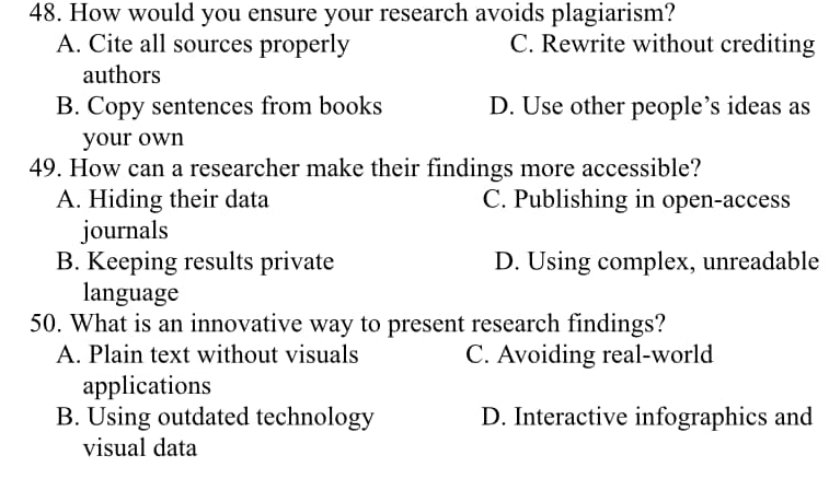 How would you ensure your research avoids plagiarism?
A. Cite all sources properly C. Rewrite without crediting
authors
B. Copy sentences from books D. Use other people’s ideas as
your own
49. How can a researcher make their findings more accessible?
A. Hiding their data C. Publishing in open-access
journals
B. Keeping results private D. Using complex, unreadable
language
50. What is an innovative way to present research findings?
A. Plain text without visuals C. Avoiding real-world
applications
B. Using outdated technology D. Interactive infographics and
visual data