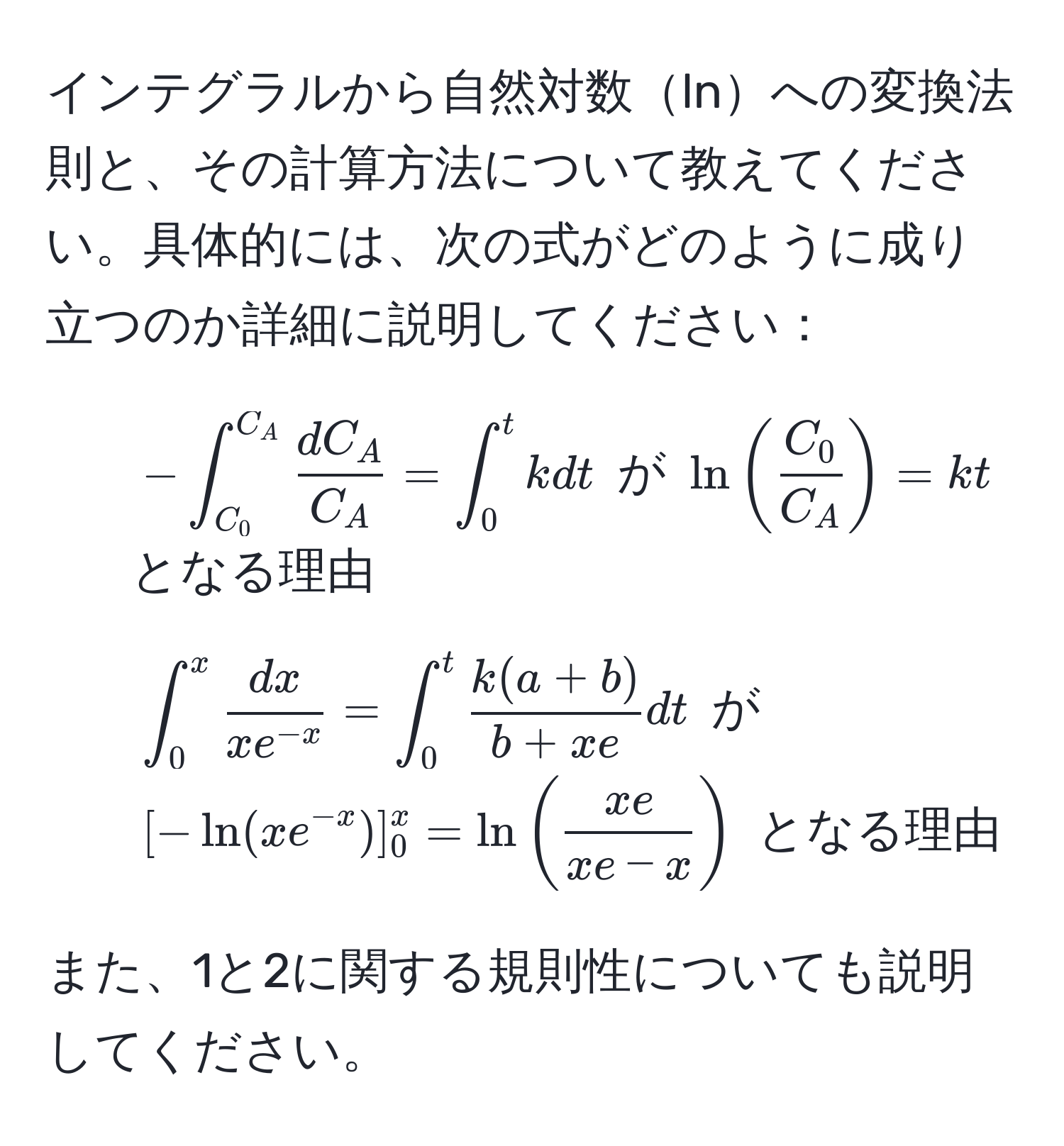 インテグラルから自然対数lnへの変換法則と、その計算方法について教えてください。具体的には、次の式がどのように成り立つのか詳細に説明してください：  
1. (-∈t_(C_0)^(C_A)  dC_A/C_A  = ∈t_0^(t k dt) が (ln(fracC_0)C_A) = kt) となる理由  
2. (∈t_0^(x fracdx)x e^(-x) = ∈t_0^(t frack(a+b))b+xe dt) が ([- ln(x e^(-x))]_0^(x = ln(fracxe)xe-x)) となる理由  

また、1と2に関する規則性についても説明してください。