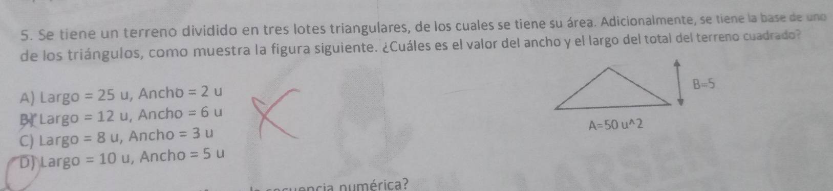 Se tiene un terreno dividido en tres lotes triangulares, de los cuales se tiene su área. Adicionalmente, se tiene la base de uno
de los triángulos, como muestra la figura siguiente. ¿Cuáles es el valor del ancho y el largo del total del terreno cuadrado?
A) Largo =25u , Ancho =2u
B Largo =12u , Ancho =6u
C) Largo =8u , Ancho =3u
D) Largo =10u , Ancho =5u
ncia numérica?