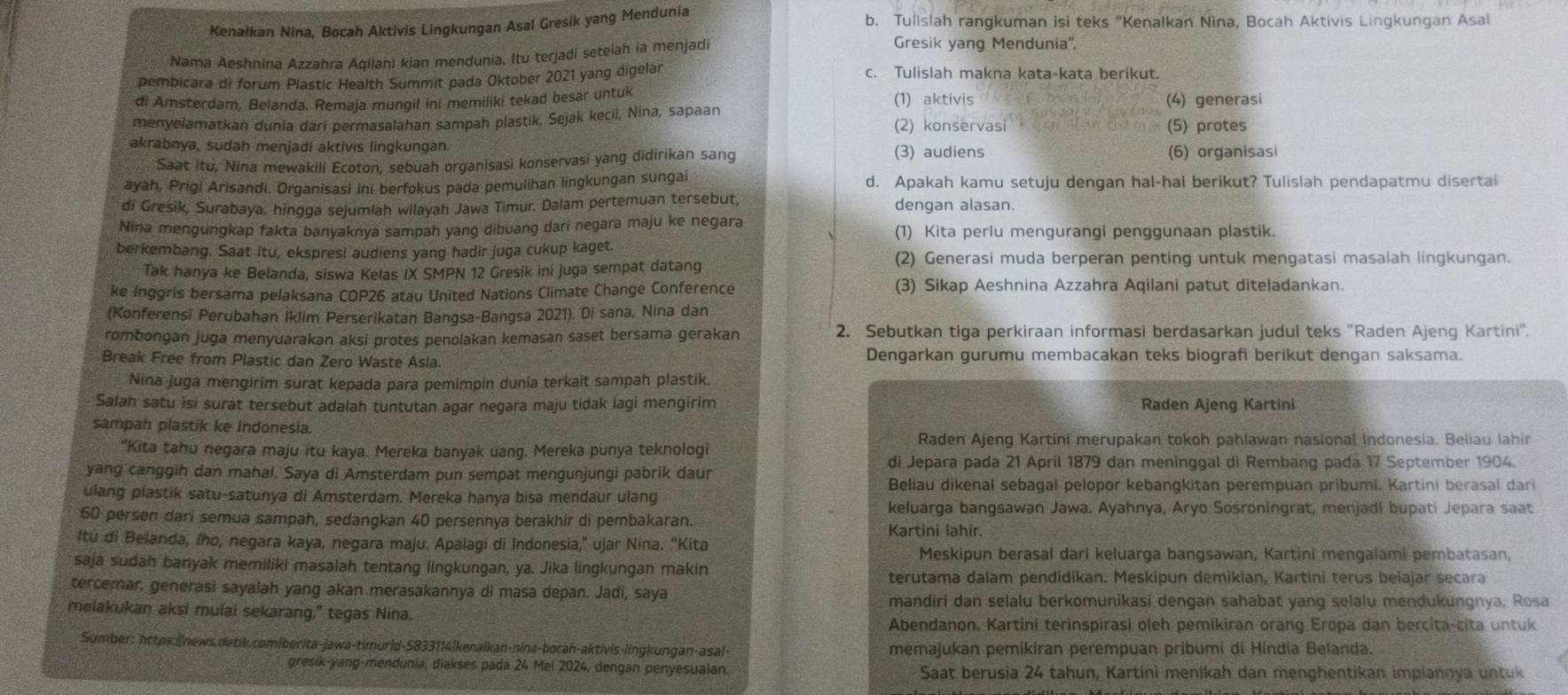 Kenałkan Nina, Bocah Aktivis Lingkungan Asal Gresik yang Mendunia b. Tulislah rangkuman isi teks "Kenalkan Nina, Bocah Aktivis Lingkungan Asal
Nama Aeshnina Azzahra Aqilani kian mendunia. Itu terjadi setelah ia menjadi
Gresik yang Mendunia''.
pembicara di forum Plastic Health Summit pada Oktober 2021 yang digelar
c. Tulislah makna kata-kata berikut.
di Amsterdam, Belanda. Remaja mungil ini memiliki tekad besar untuk (1) aktivis (4) generasi
menyelamatkan dunia dari permasalahan sampah plastik. Sejak kecil, Nina, sapaan (2) konservasi
(5) protes
akrabnya, sudah menjadi aktivis lingkungan. (3) audiens (6) organisasi
Saat itu, Nina mewakili Ecoton, sebuah organisasi konservasi yang didirikan sang
ayah, Prigi Arisandi. Organisasi ini berfokus pada pemulihan lingkungan sungai d. Apakah kamu setuju dengan hal-hal berikut? Tulislah pendapatmu disertai
di Gresik, Surabaya, hingga sejumlah wilayah Jawa Timur. Dalam pertemuan tersebut, dengan alasan.
Nina mengungkap fakta banyaknya sampah yang dibuang dari negara maju ke negara (1) Kita perlu mengurangi penggunaan plastik.
berkembang. Saat itu, ekspres! audiens yang hadir juga cukup kaget. (2) Generasi muda berperan penting untuk mengatasi masalah lingkungan.
Tak hanya ke Belanda, siswa Kelas IX SMPN 12 Gresik ini Juga sempat datang
ke Inggris bersama pelaksana COP26 atau United Nations Climate Change Conference (3) Sikap Aeshnina Azzahra Aqilani patut diteladankan.
(Konferensi Perubahan İklim Perserikatan Bangsa-Bangsa 2021). Di sana, Nina dan
rombongan juga menyuarakan aksi protes penolakan kemasan saset bersama gerakan 2. Sebutkan tiga perkiraan informasi berdasarkan judul teks "Raden Ajeng Kartini".
Break Free from Plastic dan Zero Waste Asia. Dengarkan gurumu membacakan teks biografi berikut dengan saksama.
Nina juga mengirim surat kepada para pemimpin dunia terkait sampah plastik.
Salah satu isi surat tersebut adalah tuntutan agar negara maju tidak lagi mengirim Raden Ajeng Kartini
sampah plastik ke Indonesia.
"Kita tahu negara maju itu kaya. Mereka banyak uang. Mereka punya teknologi Raden Ajeng Kartini merupakan tokoh pahlawan nasional Indonesia. Beliau lahir
yang canggih dan mahal. Saya di Amsterdam pun sempat mengunjungi pabrik daur
di Jepara pada 21 April 1879 dan meninggal di Rembang pada 17 September 1904.
Beliau dikenal sebagai pelopor kebangkitan perempuan prìbumi. Kartini berasal dari
ulang plastik satu-satunya di Amsterdam. Mereka hanya bisa mendaur ulang
keluarga bangsawan Jawa. Ayahnya, Aryo Sosroningrat, menjadí bupati Jepara saat
60 persen dari semua sampah, sedangkan 40 persennya berakhir di pembakaran. Kartini lahir.
Itu di Belanda, Iho, negara kaya, negara maju. Apalagi di Indonesia,” ujar Nina. “Kita
Meskipun berasal dari keluarga bangsawan, Kartini mengaiami pembatasan,
saja sudah banyak memiliki masalah tentang lingkungan, ya. Jika lingkungan makin
terutama dalam pendidikan. Meskipun demikian, Kartini terus belajar secara
tercemar, generasi sayalah yang akan merasakannya di masa depan. Jadi, saya
mandiri dan selalu berkomunikasi dengan sahabat yang selalu mendukungnya, Rosa
melakukan aksi mulai sekarang," tegas Nina.
Abendanon. Kartini terinspirasi oleh pemikiran orang Eropa dan bercita-cita untuk
Sumber: https://news.detik.comiberita-jawa-timur|d-5833114|kenaikan-nina-bocah-aktivis-lingkungan-asal- memajukan pemikiran perempuan pribumi di Hindia Belanda.
gresik-yang-mendunia, diakses pada 24 Mei 2024, dengan penyesuaian. Saat berusia 24 tahun, Kartini menikah dan menghentikan impiannya untuk