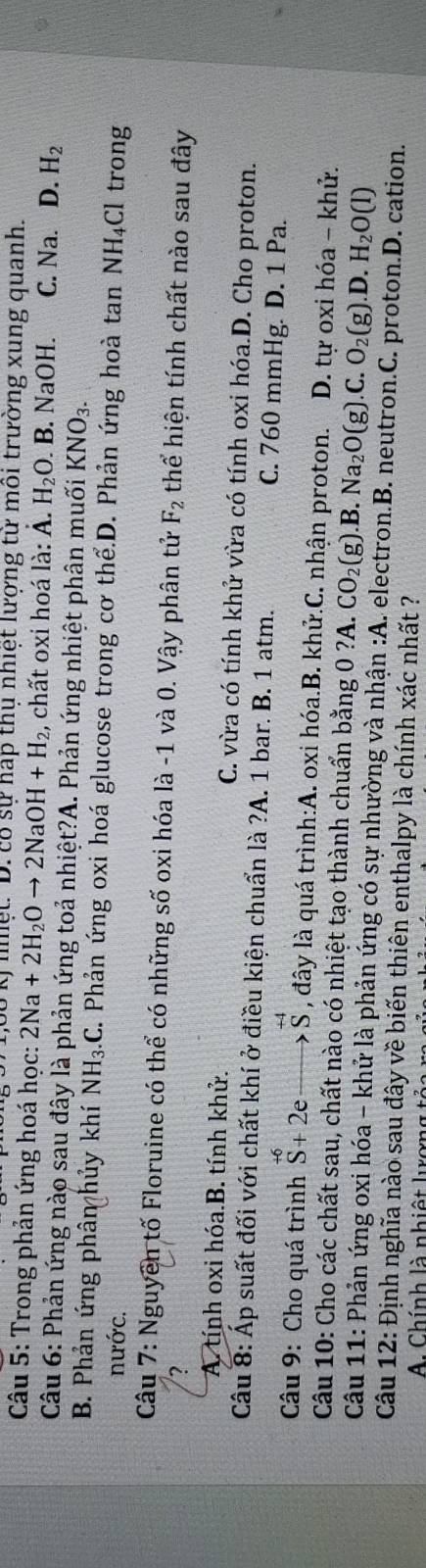 6ố ký nhệt: D. có sự háp thụ nhiệt lượng tử môi trường xung quanh.
* Câu 5: Trong phản ứng hoá học: 2Na+2H_2Oto 2NaOH+H_2 , chất oxi hoá là: A. H_2O.B. NaOH. C. Na. D. H_2
Câu 6: Phản ứng nào sau đây là phản ứng toả nhiệt?A. Phản ứng nhiệt phân muối KNO_3.
B. Phản ứng phân hủy khí NH_3.C. Phản ứng oxi hoá glucose trong cơ thể.D. Phản ứng hoà tan NH_4Cl trong
nước.
Câu 7: Nguyên tố Floruine có thể có những số oxi hóa là -1 và 0. Vậy phân tử F_2 thể hiện tính chất nào sau đây
?
A. tính oxi hóa.B. tính khử. C. vừa có tính khử vừa có tính oxi hóa.D. Cho proton.
Câu 8: Áp suất đối với chất khí ở điều kiện chuẩn là ?A. 1 bar. B. 1 atm. C. 760 mmHg. D. 1 Pa.
Câu 9: Cho quá trình (_S)^(+6)+2e to S^(+4) , đây là quá trình:A. oxi hóa.B. khử.C. nhận proton. D. tự oxi hóa - khử.
Câu 10: Cho các chất sau, chất nào có nhiệt tạo thành chuẩn bằng 0 ?A. CO_2(g) B. Na_2O(g).C.O_2(g).D. H_2O(l)
Câu 11: Phản ứng oxi hóa - khử là phản ứng có sự nhường và nhận :A. electron.B. neutron.C. proton.D. cation.
Câu 12: Định nghĩa nào sau đây về biến thiên enthalpy là chính xác nhất ?
A. Chính là nhiệt lơng t