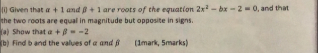 Given that alpha +1 and beta +1 are roots of the equation 2x^2-bx-2=0 , and that 
the two roots are equal in magnitude but opposite in signs. 
(a) Show that alpha +beta =-2
(b) Find b and the values of α and β (1mark, 5marks)