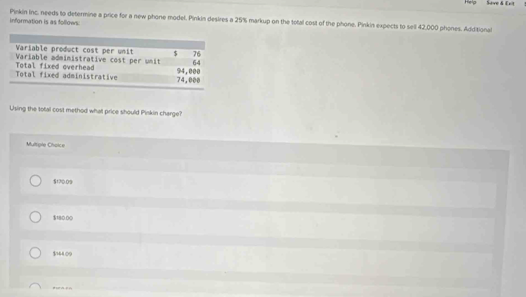 Help Save & Exit
information is as follows: Pinkin Inc. needs to determine a price for a new phone model. Pinkin desires a 25% markup on the total cost of the phone. Pinkin expects to sell 42,000 phones. Additional
Using the total cost method what price should Pinkin charge?
Multiple Chaice
$170.09
$180.00
$144.09
#a en