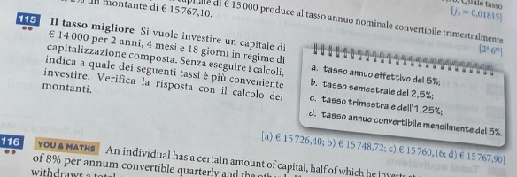 um montante di € 15 767,10.
[j_3=0.01815]
dipíle di é 15 000 produce al tasso annuo nominale convertibile trimestralmente
15 Il tasso migliore Si vuole investire un capitale di
€ 14 000 per 2 anni, 4 mesi e 18 giorni in regime di
[2°6^m]
capitalizzazione composta. Senza eseguire i calcoli, a. tasso annuo effettivo del 5%;
indica a quale dei seguenti tassi è più conveniente b. tasso semestrale del 2,5%;
investire. Verifica la risposta con il calcolo dei c. tasso trimestrale dell' 1,25%;
montanti. d. tasso annuo convertibile mensilmente del 5%.
[a) € 15 726,40; b) €15 748,72; c) € 15 760,16; d) € 15 767,90]
116 YoU & MATHS An individual has a certain amount of capital, half of which he invert
of 8% per annum convertible quarterly and h