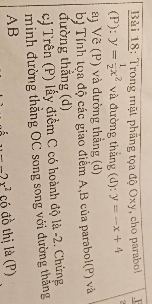 Trong mặt phẳng tọa độ Oxy, cho parabol .P 
(P): y= 1/2 x^2 và đường thẳng (d): y=-x+4
2 
a) Vẽ (P) và đường thẳng (d) 
b) Tính tọa độ các giao điểm A,B của parabol(P) và 
đường thẳng (d) 
cJ Trên (P) lấy điểm C có hoành độ là -2. Chứng 
minh đường thẳng OC song song với đường thắng
AB
-2x^2 có đồ thị là (P)