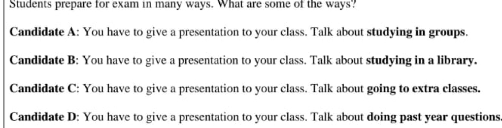 Students prepare for exam in many ways. What are some of the ways?
Candidate A: You have to give a presentation to your class. Talk about studying in groups.
Candidate B: You have to give a presentation to your class. Talk about studying in a library.
Candidate C: You have to give a presentation to your class. Talk about going to extra classes.
Candidate D: You have to give a presentation to your class. Talk about doing past year questions.