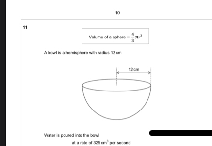 10 
11 
Volume of a sphere - 4/3 π r^3
A bowl is a hemisphere with radius 12cm
Water is poured into the bowl 
at a rate of 325cm^3 per second