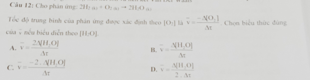 Cho phản ứng: 2H_2(k)+O_2(k)to 2H_2O (k)
Tốc độ trung bình của phản ứng được xác định theo [O_2] là overline v=frac -△ [O_2]△ t. Chọn biểu thức đúng
của nếu biểu diễn theo [H_2O].
A. overline v=frac 2Delta [H_2O]Delta t overline v=frac △ [H_2O]△ t
B.
C. overline v=frac -2.△ [H_2O]△ t overline v= (△ [H,O])/2.△ t 
D.