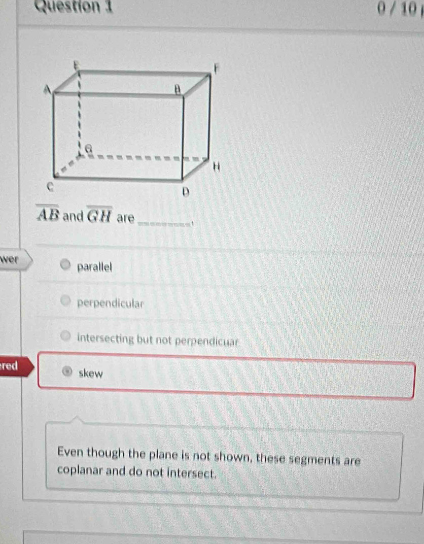 0 / 10
overline AB and overline GH are_
wer
parallel
perpendicular
intersecting but not perpendicuar
red
skew
Even though the plane is not shown, these segments are
coplanar and do not intersect.