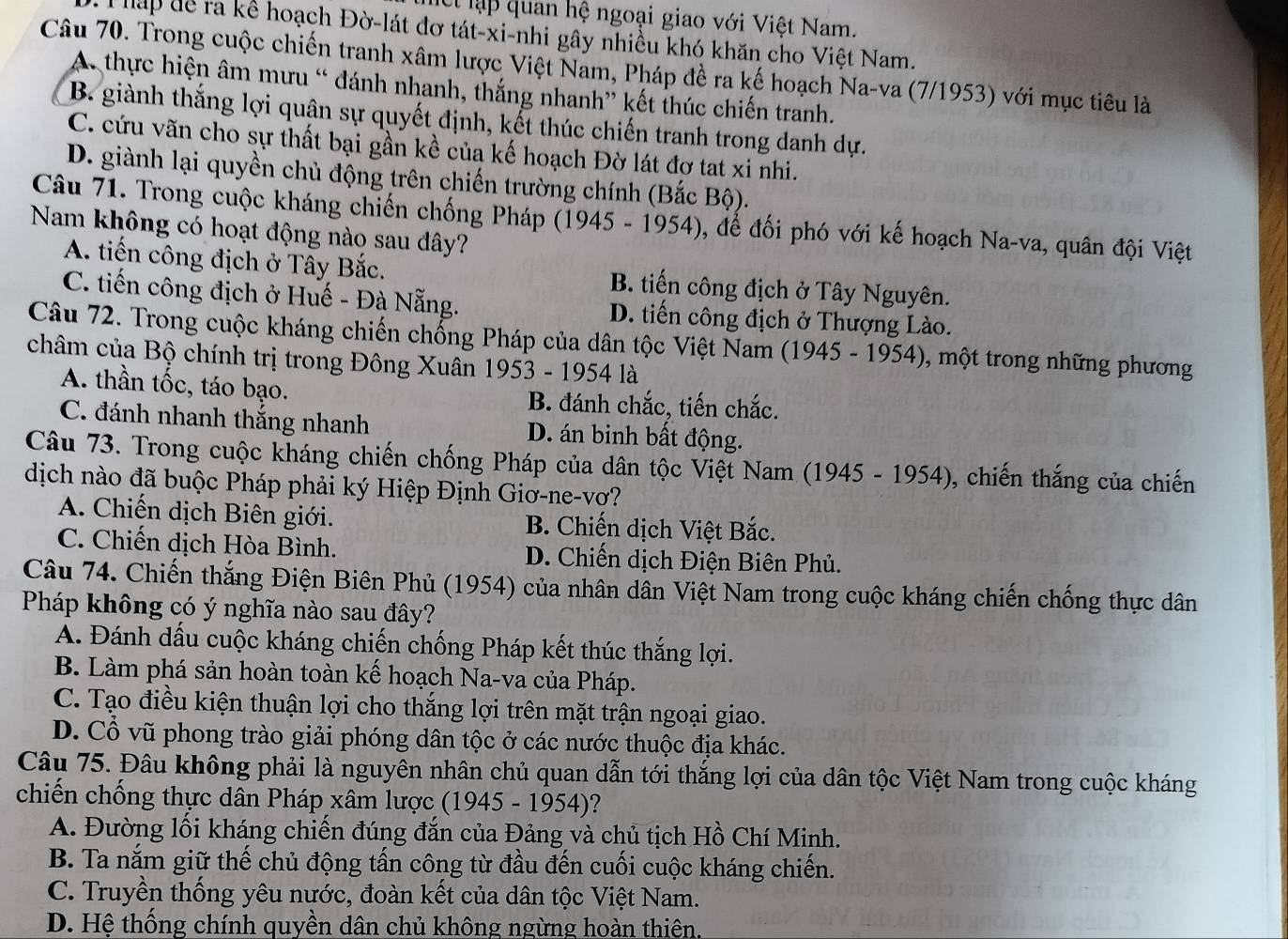 et lập quan hệ ngoại giao với Việt Nam.
Tháp để ra kể hoạch Đờ-lát đơ tát-xi-nhi gây nhiều khó khăn cho Việt Nam.
Câu 70. Trong cuộc chiến tranh xâm lược Việt Nam, Pháp đề ra kế hoạch Na-va (7/1953) với mục tiêu là
A. thực hiện âm mưu “ đánh nhanh, thắng nhanh” kết thúc chiến tranh.
B. giành thắng lợi quân sự quyết định, kết thúc chiến tranh trong danh dự.
C. cứu vãn cho sự thất bại gần kề của kế hoạch Đờ lát đợ tat xi nhi.
D. giành lại quyền chủ động trên chiến trường chính (Bắc Bộ).
Câu 71. Trong cuộc kháng chiến chống Pháp (1945 - 1954), để đối phó với kế hoạch Na-va, quân đội Việt
Nam không có hoạt động nào sau đây?
A. tiến công địch ở Tây Bắc. B. tiến công địch ở Tây Nguyên.
C. tiến công địch ở Huế - Đà Nẵng. D. tiến công địch ở Thượng Lào.
Câu 72. Trong cuộc kháng chiến chống Pháp của dân tộc Việt Nam (1945 - 1954), một trong những phương
châm của Bộ chính trị trong Đông Xuân 1953 - 1954 là
A. thần tốc, táo bạo. B. đánh chắc, tiến chắc.
C. đánh nhanh thắng nhanh D. án binh bất động.
Câu 73. Trong cuộc kháng chiến chống Pháp của dân tộc Việt Nam (1945 - 1954), chiến thắng của chiến
dịch nào đã buộc Pháp phải ký Hiệp Định Giơ-ne-vơ?
A. Chiến dịch Biên giới. B. Chiến dịch Việt Bắc.
C. Chiến dịch Hòa Bình. D. Chiến dịch Điện Biên Phủ.
Câu 74. Chiến thắng Điện Biên Phủ (1954) của nhân dân Việt Nam trong cuộc kháng chiến chống thực dân
Pháp không có ý nghĩa nào sau đây?
A. Đánh dấu cuộc kháng chiến chống Pháp kết thúc thắng lợi.
B. Làm phá sản hoàn toàn kế hoạch Na-va của Pháp.
C. Tạo điều kiện thuận lợi cho thắng lợi trên mặt trận ngoại giao.
D. Cổ vũ phong trào giải phóng dân tộc ở các nước thuộc địa khác.
Câu 75. Đâu không phải là nguyên nhân chủ quan dẫn tới thắng lợi của dân tộc Việt Nam trong cuộc kháng
chiến chống thực dân Pháp xâm lược (1945 - 1954)?
A. Đường lối kháng chiến đúng đắn của Đảng và chủ tịch Hồ Chí Minh.
B. Ta nắm giữ thế chủ động tấn công từ đầu đến cuối cuộc kháng chiến.
C. Truyền thống yêu nước, đoàn kết của dân tộc Việt Nam.
D. Hệ thống chính quyền dân chủ không ngừng hoàn thiên.