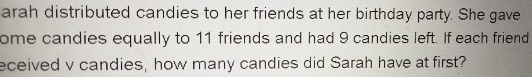 arah distributed candies to her friends at her birthday party. She gave 
ome candies equally to 11 friends and had 9 candies left. If each friend 
eceived v candies, how many candies did Sarah have at first?