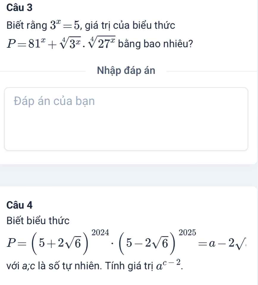 Biết rằng 3^x=5 , giá trị của biểu thức
P=81^x+sqrt[4](3^x)· sqrt[4](27^x) bằng bao nhiêu? 
Nhập đáp án 
Đáp án của bạn 
Câu 4 
Biết biểu thức
P=(5+2sqrt(6))^2024· (5-2sqrt(6))^2025=a-2sqrt()
với a;c là số tự nhiên. Tính giá trị a^(c-2).