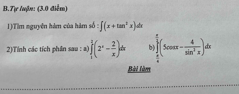 Tự luận: (3.0 điểm)
1)Tìm nguyên hàm của hàm số : ∈t (x+tan^2x)dx
2)Tính các tích phân sau : a) ∈tlimits _1^(2(2^x)- 2/x )dx b ∈tlimits _ π /4 ^ π /2 (5cos x- 4/sin^2x )dx
Bài làm