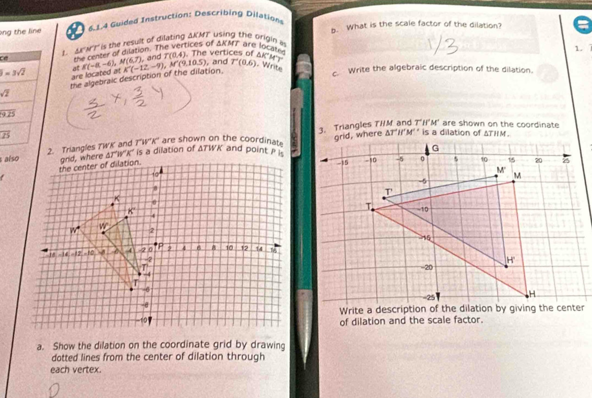 ong the line 5.1.4 Guided Instruction: Describing Dilations
b. What is the scale factor of the dilation?
tices of △ KMT are locate
c1. AKMT is the result of dilating ΔKMT the origin as
the center of dilation. T
1.
at K(-8,-6) M(6,7), K'(-12,-9),M'(9,10.5) and T(0.4). The vertices of K°M'T'
, and T'(0.6) Write
are located at
sqrt(2) the algebraic description of the dilation.
c. Write the algebraic description of the dilation.
3. Triangles THM and T'H'M' are shown on the coordinate
overline 25
2. Triangles TWK and T‘W’K’ are shown on the coordinate M' is a dilation of ΔTHM.
also W'K’ is a dilation of ΔTWK and point P is
 
of dilation and the scale factor.
a. Show the dilation on the coordinate grid by drawing
dotted lines from the center of dilation through
each vertex.