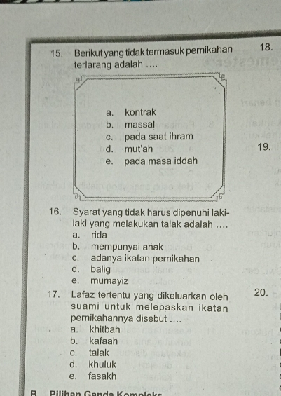 Berikut yang tidak termasuk pernikahan 18.
terlarang adalah ....
gl
lp
a. kontrak
b. massal
c. pada saat ihram
d. mut'ah 19.
e. pada masa iddah
c^2
16. Syarat yang tidak harus dipenuhi laki-
laki yang melakukan talak adalah ....
a. rida
b. mempunyai anak
c. adanya ikatan pernikahan
d. balig
e. mumayiz
17. Lafaz tertentu yang dikeluarkan oleh 20.
suami untuk melepaskan ikatan
pernikahannya disebut ....
a. khitbah
b. kafaah
c. talak
d. khuluk
e. fasakh
B Rilihan Ganda Kompleke