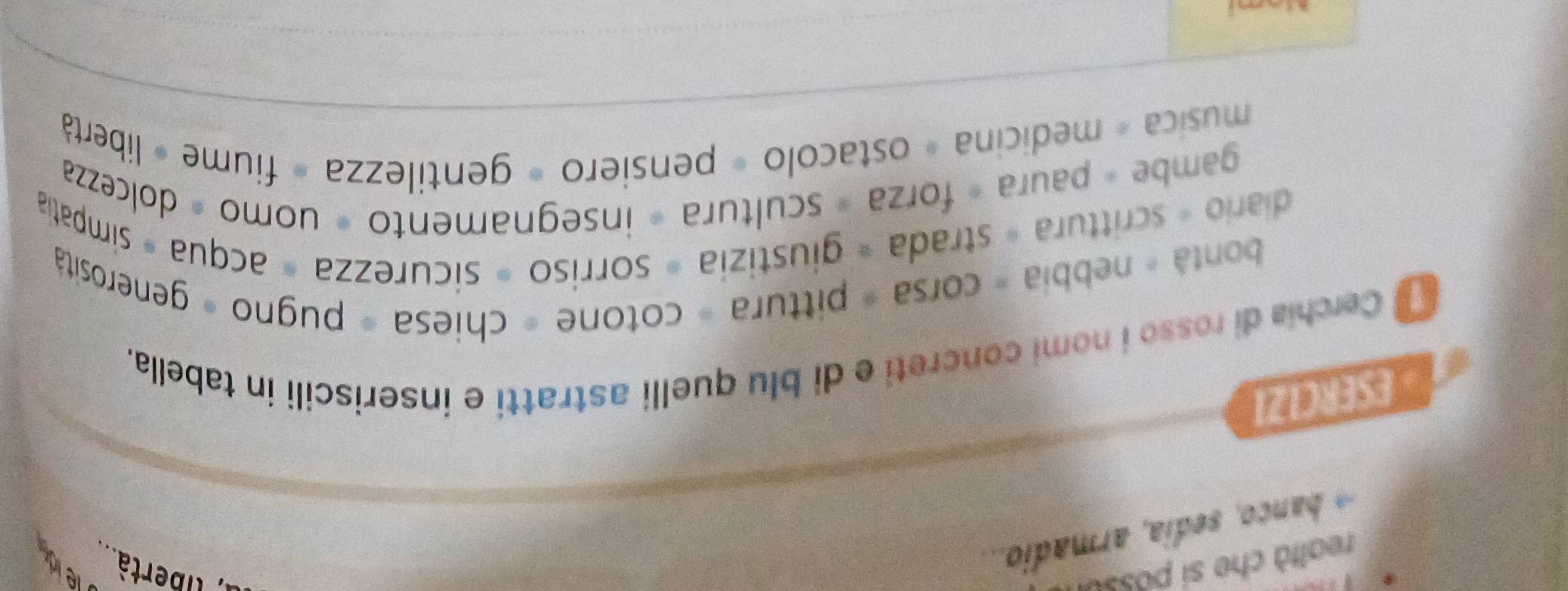 realtà che si possui 
r tibertà. 
i armadio.. 
leid 
ESERC1Z1 
Cerchia di rosso i nomi concreti e di blu quelli astratti e inseriscili in tabella. 
bontà « nebbia = corsa « pittura = cotone = chiesa = pugno » generositá 
diario - scrittura » strada = giustizia = sorriso = sicurezza = acqua = simpatia 
gambe « paura « forza » scultura » insegnamento » uomo » dolcezza 
musica - medicina » ostacolo = pensiero = gentilezza » fiume » libertà 
Nami
