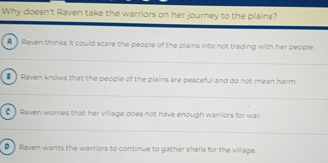 Why doesn't Raven take the warriors on her journey to the plains?
A ) Raven thinks it could scare the people of the plains into not trading with her people.
€) Raven knows that the people of the plains are peaceful and do not mean harm.
C) Raven worries that her village does not have enough warriors for war.
D ) Raven wants the warriors to continue to gather shells for the village.