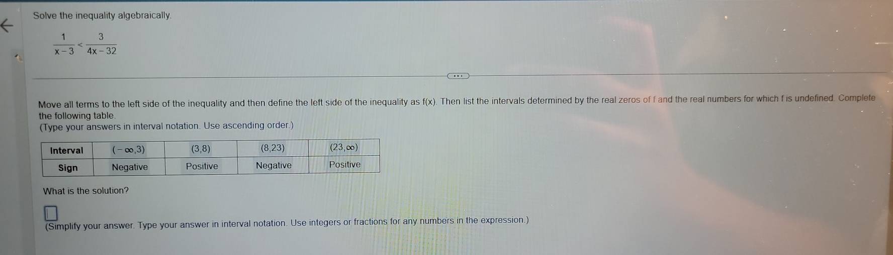 Solve the inequality algebraically.
 1/x-3 
Move all terms to the left side of the inequality and then define the left side of the inequality as f(x). Then list the intervals determined by the real zeros of f and the real numbers for which f is undefined. Complete
the following table.
(Type your answers in interval notation. Use ascending order.)
What is the solution?
(Simplify your answer. Type your answer in interval notation. Use integers or fractions for any numbers in the expression.)